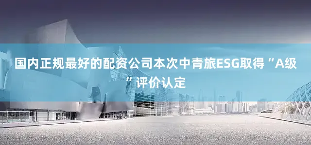 国内正规最好的配资公司　　本次中青旅ESG取得“A级”评价认定