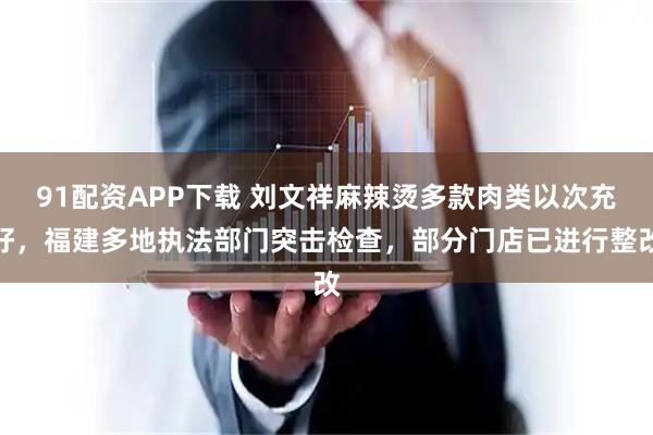 91配资APP下载 刘文祥麻辣烫多款肉类以次充好，福建多地执法部门突击检查，部分门店已进行整改
