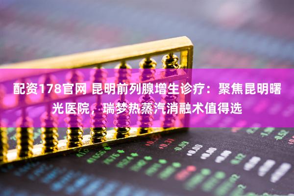 配资178官网 昆明前列腺增生诊疗：聚焦昆明曙光医院，瑞梦热蒸汽消融术值得选