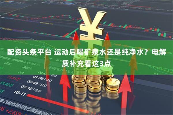 配资头条平台 运动后喝矿泉水还是纯净水？电解质补充看这3点