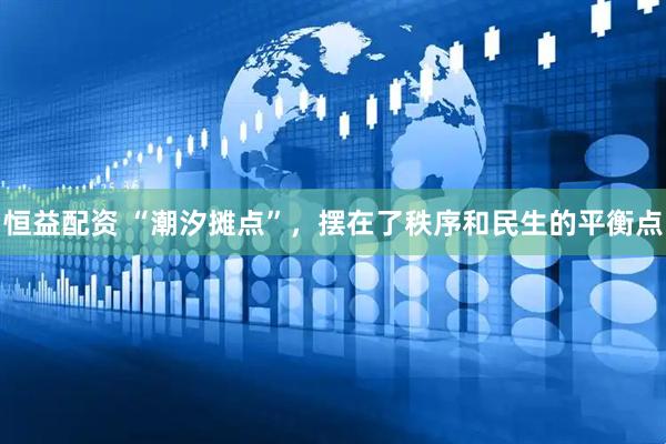 恒益配资 “潮汐摊点”，摆在了秩序和民生的平衡点