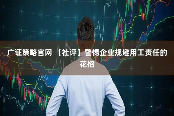 广证策略官网 【社评】警惕企业规避用工责任的花招