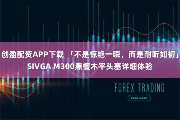 创盈配资APP下载 「不是惊艳一瞬，而是耐听如初」SIVGA M300黑檀木平头塞详细体验