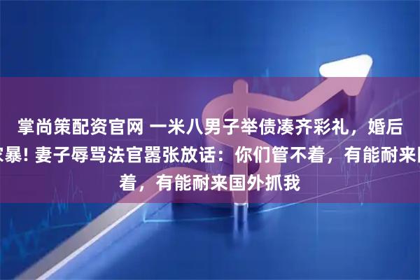 掌尚策配资官网 一米八男子举债凑齐彩礼，婚后遭妻子家暴! 妻子辱骂法官嚣张放话：你们管不着，有能耐来国外抓我