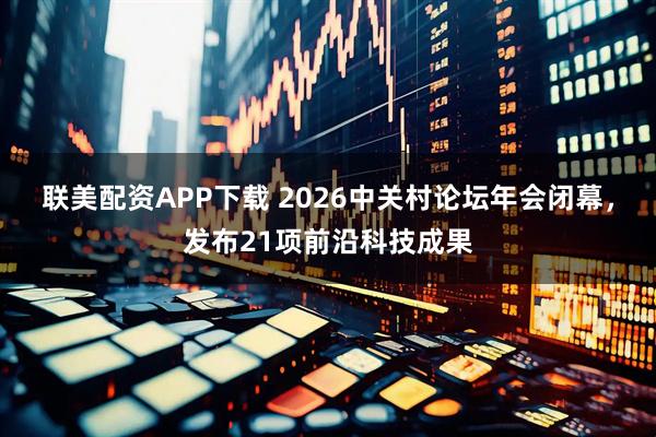 联美配资APP下载 2026中关村论坛年会闭幕，发布21项前沿科技成果