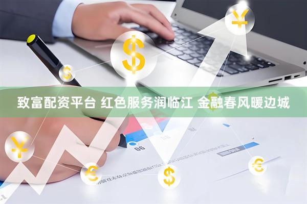 致富配资平台 红色服务润临江 金融春风暖边城