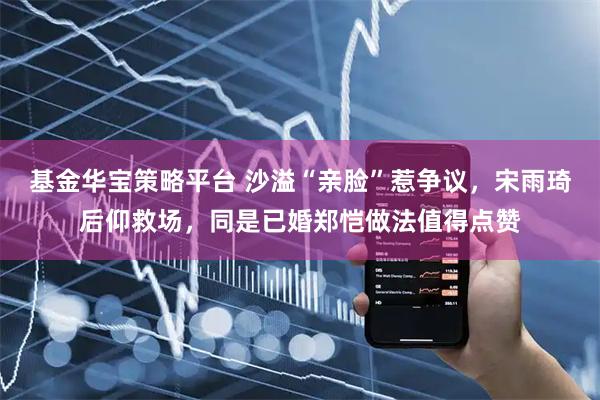 基金华宝策略平台 沙溢“亲脸”惹争议，宋雨琦后仰救场，同是已婚郑恺做法值得点赞