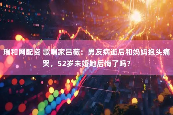 瑞和网配资 歌唱家吕薇：男友病逝后和妈妈抱头痛哭，52岁未婚她后悔了吗？