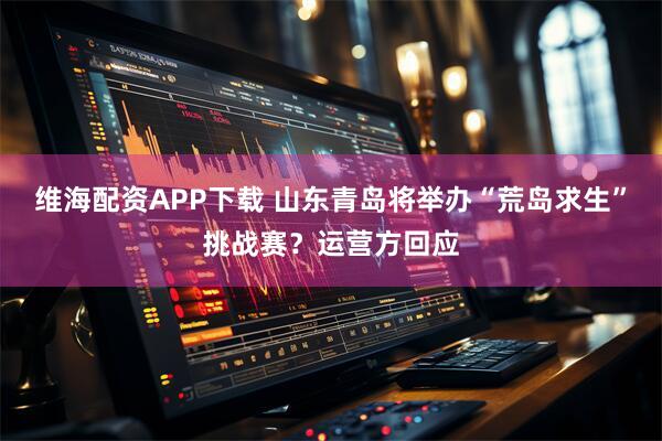 维海配资APP下载 山东青岛将举办“荒岛求生”挑战赛？运营方回应