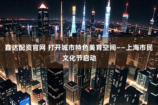鑫达配资官网 打开城市特色美育空间——上海市民文化节启动