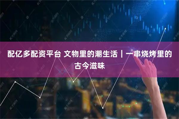 配亿多配资平台 文物里的潮生活｜一串烧烤里的古今滋味