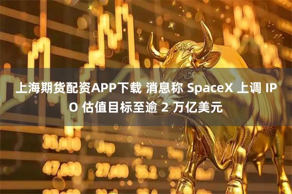 上海期货配资APP下载 消息称 SpaceX 上调 IPO 估值目标至逾 2 万亿美元