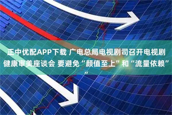 正中优配APP下载 广电总局电视剧司召开电视剧健康审美座谈会 要避免“颜值至上”和“流量依赖”