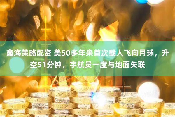 鑫海策略配资 美50多年来首次载人飞向月球，升空51分钟，宇航员一度与地面失联