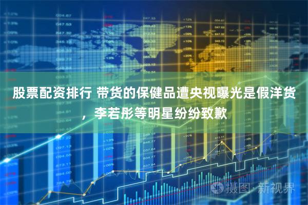 股票配资排行 带货的保健品遭央视曝光是假洋货，李若彤等明星纷纷致歉
