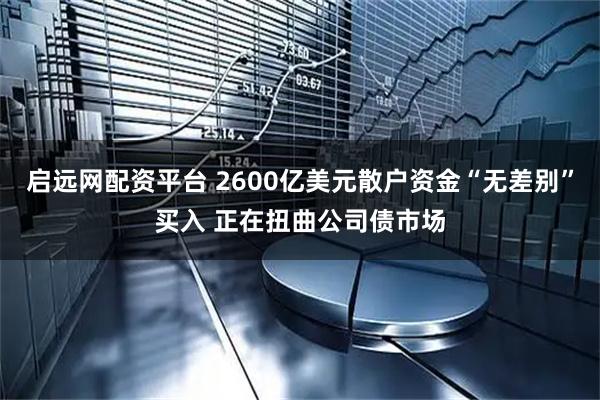启远网配资平台 2600亿美元散户资金“无差别”买入 正在扭曲公司债市场