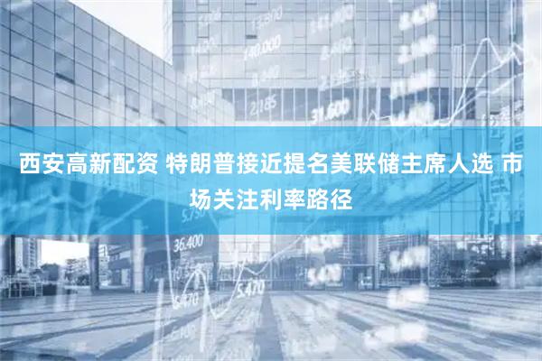 西安高新配资 特朗普接近提名美联储主席人选 市场关注利率路径