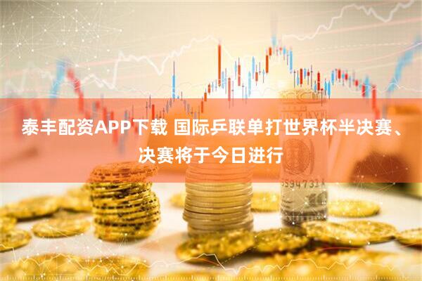 泰丰配资APP下载 国际乒联单打世界杯半决赛、决赛将于今日进行
