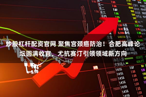 炒股杠杆配资官网 聚焦宫颈癌防治！合肥高峰论坛圆满收官，尤抗赛汀引领领域新方向