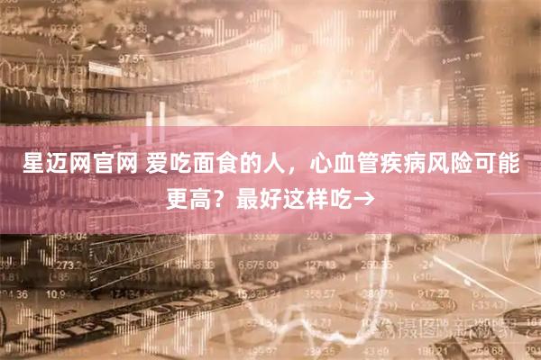 星迈网官网 爱吃面食的人，心血管疾病风险可能更高？最好这样吃→