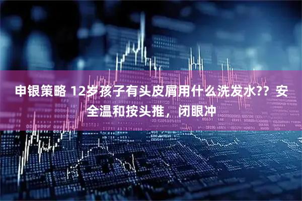申银策略 12岁孩子有头皮屑用什么洗发水?？安全温和按头推，闭眼冲