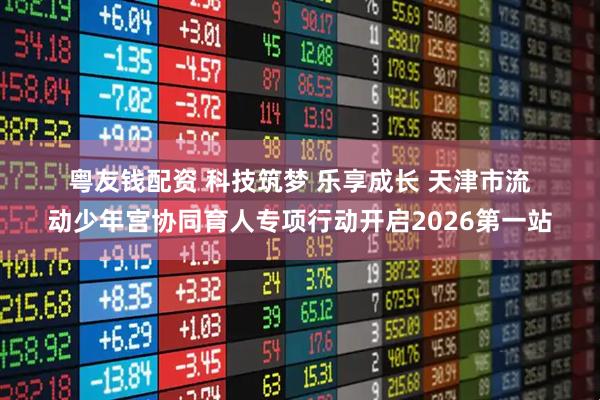 粤友钱配资 科技筑梦 乐享成长 天津市流动少年宫协同育人专项行动开启2026第一站