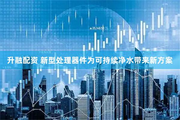 升融配资 新型处理器件为可持续净水带来新方案