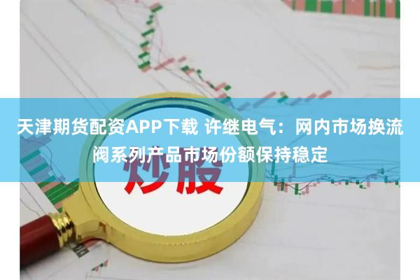 天津期货配资APP下载 许继电气：网内市场换流阀系列产品市场份额保持稳定