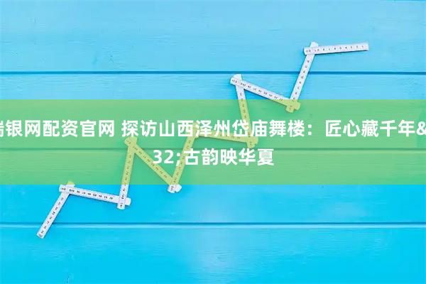 瑞银网配资官网 探访山西泽州岱庙舞楼：匠心藏千年 古韵映华夏