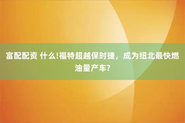 富配配资 什么!福特超越保时捷，成为纽北最快燃油量产车?