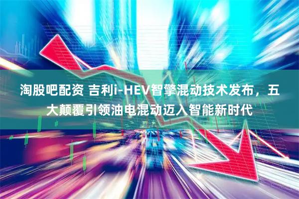 淘股吧配资 吉利i-HEV智擎混动技术发布，五大颠覆引领油电混动迈入智能新时代