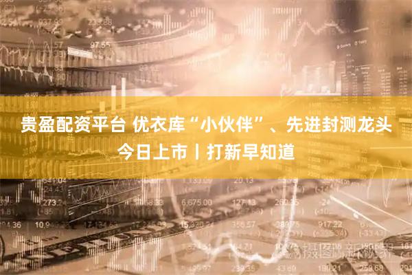 贵盈配资平台 优衣库“小伙伴”、先进封测龙头今日上市丨打新早知道
