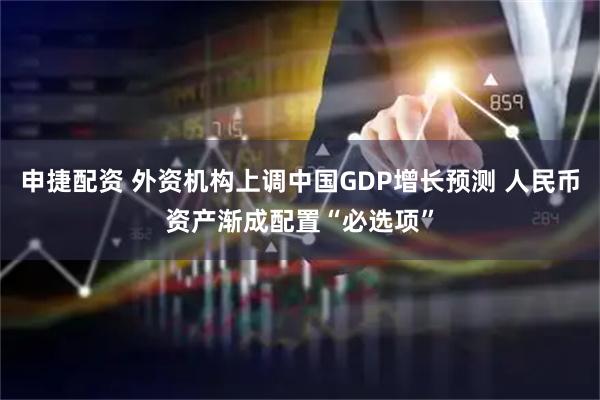 申捷配资 外资机构上调中国GDP增长预测 人民币资产渐成配置“必选项”