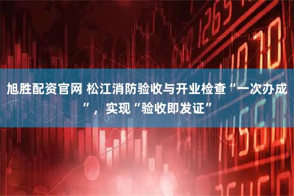 旭胜配资官网 松江消防验收与开业检查“一次办成”，实现“验收即发证”