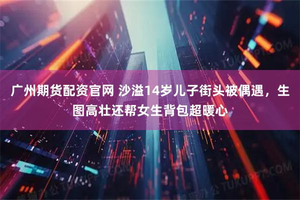 广州期货配资官网 沙溢14岁儿子街头被偶遇，生图高壮还帮女生背包超暖心