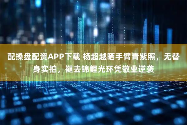 配操盘配资APP下载 杨超越晒手臂青紫照，无替身实拍，褪去锦鲤光环凭敬业逆袭
