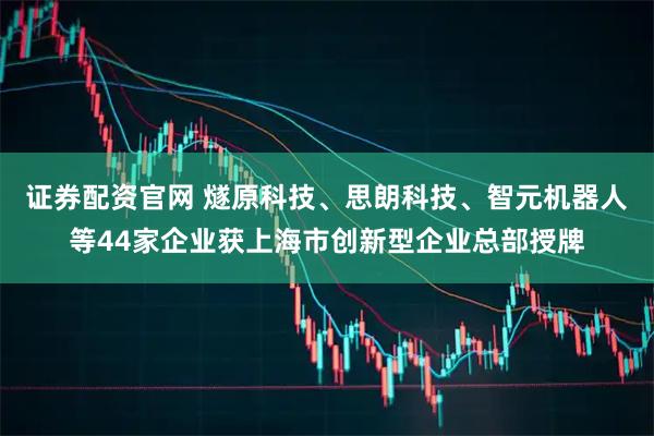 证券配资官网 燧原科技、思朗科技、智元机器人等44家企业获上海市创新型企业总部授牌