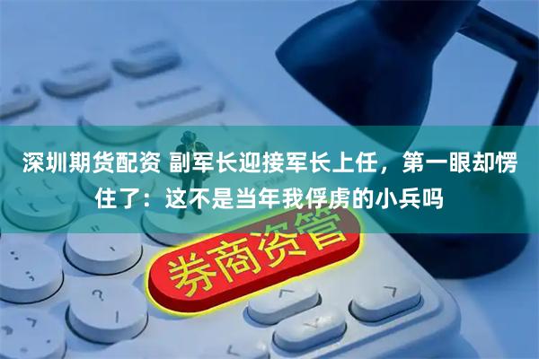 深圳期货配资 副军长迎接军长上任，第一眼却愣住了：这不是当年我俘虏的小兵吗