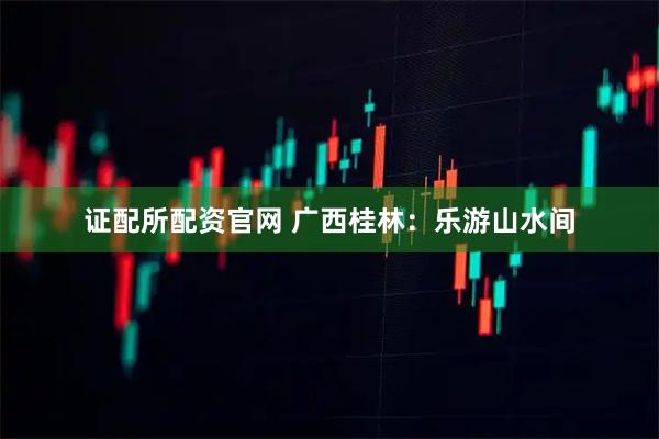 证配所配资官网 广西桂林：乐游山水间