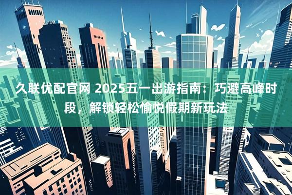 久联优配官网 2025五一出游指南：巧避高峰时段，解锁轻松愉悦假期新玩法