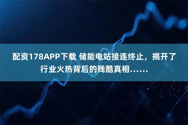 配资178APP下载 储能电站接连终止，揭开了行业火热背后的残酷真相……