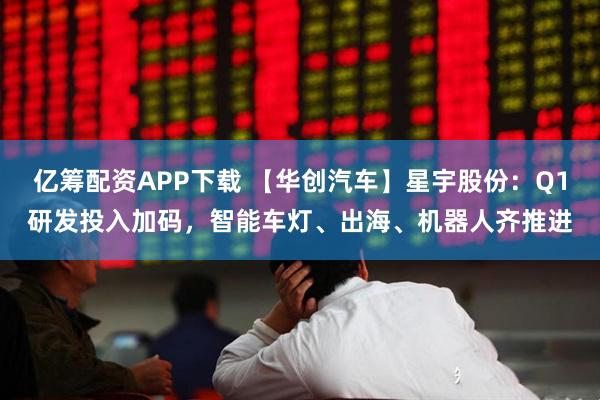 亿筹配资APP下载 【华创汽车】星宇股份：Q1研发投入加码，智能车灯、出海、机器人齐推进