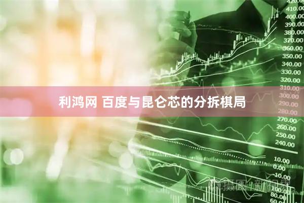 利鸿网 百度与昆仑芯的分拆棋局