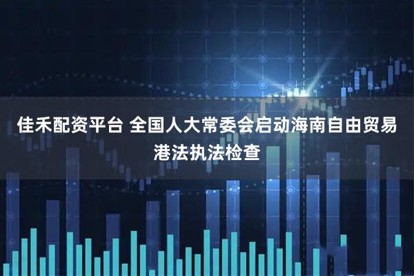 佳禾配资平台 全国人大常委会启动海南自由贸易港法执法检查