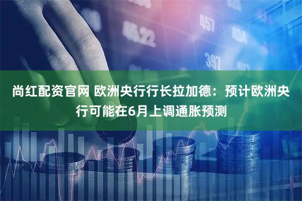 尚红配资官网 欧洲央行行长拉加德：预计欧洲央行可能在6月上调通胀预测