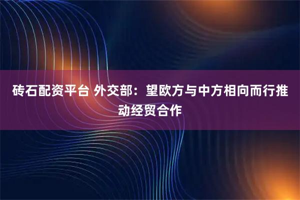 砖石配资平台 外交部：望欧方与中方相向而行推动经贸合作