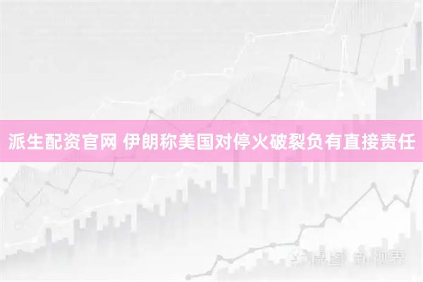 派生配资官网 伊朗称美国对停火破裂负有直接责任