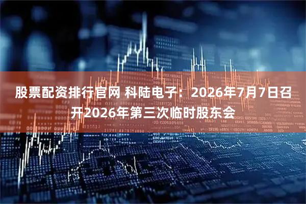 股票配资排行官网 科陆电子：2026年7月7日召开2026年第三次临时股东会