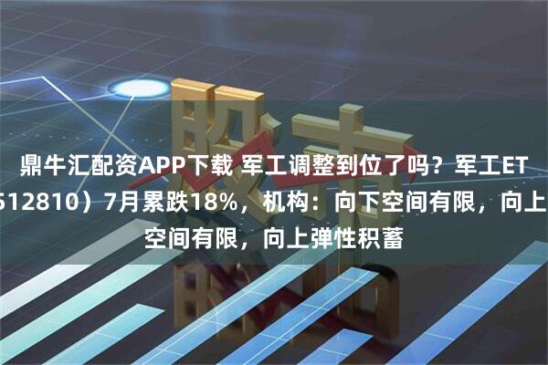 鼎牛汇配资APP下载 军工调整到位了吗？军工ETF华宝（512810）7月累跌18%，机构：向下空间有限，向上弹性积蓄