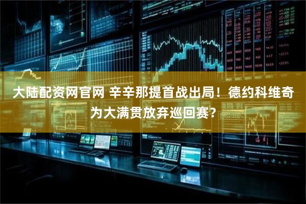 大陆配资网官网 辛辛那提首战出局！德约科维奇为大满贯放弃巡回赛？